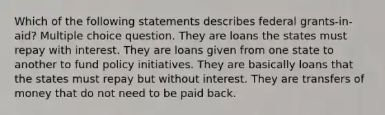 Which of the following statements describes federal grants-in-aid? Multiple choice question. They are loans the states must repay with interest. They are loans given from one state to another to fund policy initiatives. They are basically loans that the states must repay but without interest. They are transfers of money that do not need to be paid back.