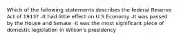 Which of the following statements describes the federal Reserve Act of 1913? -It had little effect on U.S Economy -It was passed by the House and Senate -It was the most significant piece of domestic legislation in Wilson's presidency