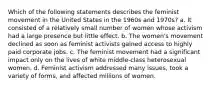 Which of the following statements describes the feminist movement in the United States in the 1960s and 1970s? a. It consisted of a relatively small number of women whose activism had a large presence but little effect. b. The women's movement declined as soon as feminist activists gained access to highly paid corporate jobs. c. The feminist movement had a significant impact only on the lives of white middle-class heterosexual women. d. Feminist activism addressed many issues, took a variety of forms, and affected millions of women.