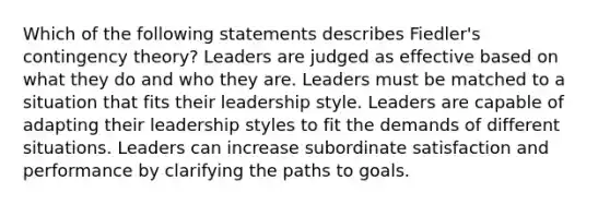 Which of the following statements describes Fiedler's contingency theory? Leaders are judged as effective based on what they do and who they are. Leaders must be matched to a situation that fits their leadership style. Leaders are capable of adapting their leadership styles to fit the demands of different situations. Leaders can increase subordinate satisfaction and performance by clarifying the paths to goals.