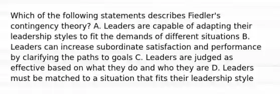 Which of the following statements describes Fiedler's <a href='https://www.questionai.com/knowledge/kC9rxkf3Im-contingency-theory' class='anchor-knowledge'>contingency theory</a>? A. Leaders are capable of adapting their leadership styles to fit the demands of different situations B. Leaders can increase subordinate satisfaction and performance by clarifying the paths to goals C. Leaders are judged as effective based on what they do and who they are D. Leaders must be matched to a situation that fits their leadership style