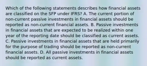 Which of the following statements describes how financial assets are classified on the SFP under IFRS? A. The current portion of non-current passive investments in financial assets should be reported as non-current financial assets. B. Passive investments in financial assets that are expected to be realized within one year of the reporting date should be classified as current assets. C. Passive investments in financial assets that are held primarily for the purpose of trading should be reported as non-current financial assets. D. All passive investments in financial assets should be reported as current assets.