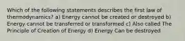 Which of the following statements describes the first law of thermodynamics? a) Energy cannot be created or destroyed b) Energy cannot be transferred or transformed c) Also called The Principle of Creation of Energy d) Energy Can be destroyed