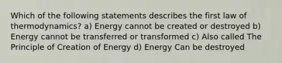 Which of the following statements describes the first law of thermodynamics? a) Energy cannot be created or destroyed b) Energy cannot be transferred or transformed c) Also called The Principle of Creation of Energy d) Energy Can be destroyed