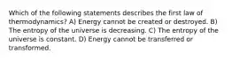 Which of the following statements describes the first law of thermodynamics? A) Energy cannot be created or destroyed. B) The entropy of the universe is decreasing. C) The entropy of the universe is constant. D) Energy cannot be transferred or transformed.