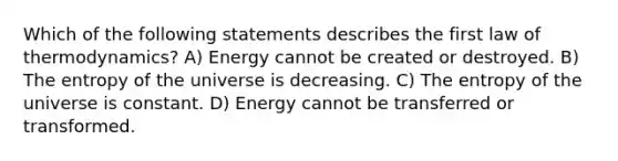 Which of the following statements describes the first law of thermodynamics? A) Energy cannot be created or destroyed. B) The entropy of the universe is decreasing. C) The entropy of the universe is constant. D) Energy cannot be transferred or transformed.