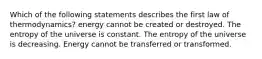 Which of the following statements describes the first law of thermodynamics? energy cannot be created or destroyed. The entropy of the universe is constant. The entropy of the universe is decreasing. Energy cannot be transferred or transformed.