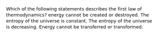 Which of the following statements describes the first law of thermodynamics? energy cannot be created or destroyed. The entropy of the universe is constant. The entropy of the universe is decreasing. Energy cannot be transferred or transformed.