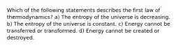 Which of the following statements describes the first law of thermodynamics? a) The entropy of the universe is decreasing. b) The entropy of the universe is constant. c) Energy cannot be transferred or transformed. d) Energy cannot be created or destroyed.