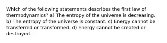 Which of the following statements describes the first law of thermodynamics? a) The entropy of the universe is decreasing. b) The entropy of the universe is constant. c) Energy cannot be transferred or transformed. d) Energy cannot be created or destroyed.