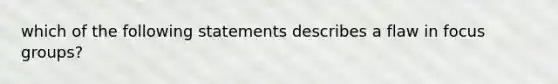 which of the following statements describes a flaw in focus groups?