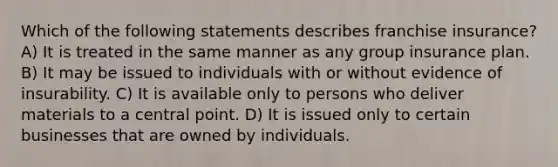 Which of the following statements describes franchise insurance? A) It is treated in the same manner as any group insurance plan. B) It may be issued to individuals with or without evidence of insurability. C) It is available only to persons who deliver materials to a central point. D) It is issued only to certain businesses that are owned by individuals.