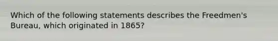 Which of the following statements describes the Freedmen's Bureau, which originated in 1865?