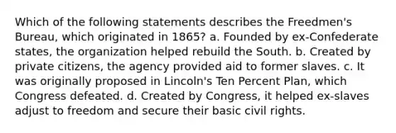 Which of the following statements describes the Freedmen's Bureau, which originated in 1865? a. Founded by ex-Confederate states, the organization helped rebuild the South. b. Created by private citizens, the agency provided aid to former slaves. c. It was originally proposed in Lincoln's Ten Percent Plan, which Congress defeated. d. Created by Congress, it helped ex-slaves adjust to freedom and secure their basic civil rights.