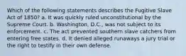 Which of the following statements describes the Fugitive Slave Act of 1850? a. It was quickly ruled unconstitutional by the Supreme Court. b. Washington, D.C., was not subject to its enforcement. c. The act prevented southern slave catchers from entering free states. d. It denied alleged runaways a jury trial or the right to testify in their own defense.