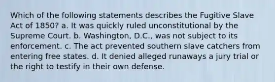 Which of the following statements describes the Fugitive Slave Act of 1850? a. It was quickly ruled unconstitutional by the Supreme Court. b. Washington, D.C., was not subject to its enforcement. c. The act prevented southern slave catchers from entering free states. d. It denied alleged runaways a jury trial or the right to testify in their own defense.