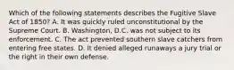 Which of the following statements describes the Fugitive Slave Act of 1850? A. It was quickly ruled unconstitutional by the Supreme Court. B. Washington, D.C. was not subject to its enforcement. C. The act prevented southern slave catchers from entering free states. D. It denied alleged runaways a jury trial or the right in their own defense.