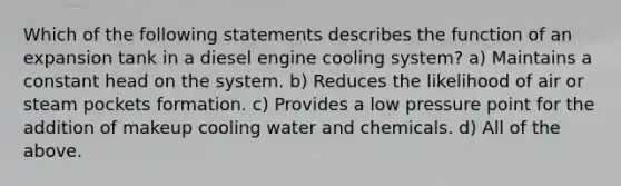 Which of the following statements describes the function of an expansion tank in a diesel engine cooling system? a) Maintains a constant head on the system. b) Reduces the likelihood of air or steam pockets formation. c) Provides a low pressure point for the addition of makeup cooling water and chemicals. d) All of the above.