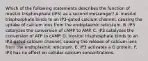 Which of the following statements describes the function of inositol trisphosphate (IP3) as a second messenger? A. Inositol trisphosphate binds to an IP3-gated calcium channel, causing the uptake of calcium ions from the endoplasmic reticulum. B. IP3 catalyzes the conversion of cAMP to AMP. C. IP3 catalyzes the conversion of ATP to cAMP. D. Inositol trisphosphate binds to an IP3-gated calcium channel, causing the release of calcium ions from the endoplasmic reticulum. E. IP3 activates a G protein. F. IP3 has no effect on cellular calcium concentrations.