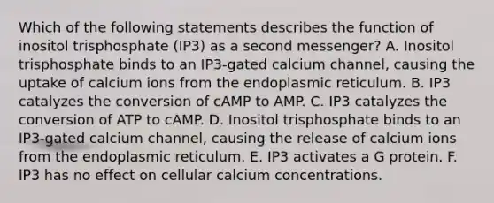 Which of the following statements describes the function of inositol trisphosphate (IP3) as a second messenger? A. Inositol trisphosphate binds to an IP3-gated calcium channel, causing the uptake of calcium ions from the endoplasmic reticulum. B. IP3 catalyzes the conversion of cAMP to AMP. C. IP3 catalyzes the conversion of ATP to cAMP. D. Inositol trisphosphate binds to an IP3-gated calcium channel, causing the release of calcium ions from the endoplasmic reticulum. E. IP3 activates a G protein. F. IP3 has no effect on cellular calcium concentrations.