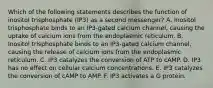 Which of the following statements describes the function of inositol trisphosphate (IP3) as a second messenger? A. Inositol trisphosphate binds to an IP3-gated calcium channel, causing the uptake of calcium ions from the endoplasmic reticulum. B. Inositol trisphosphate binds to an IP3-gated calcium channel, causing the release of calcium ions from the endoplasmic reticulum. C. IP3 catalyzes the conversion of ATP to cAMP. D. IP3 has no effect on cellular calcium concentrations. E. IP3 catalyzes the conversion of cAMP to AMP. F. IP3 activates a G protein.