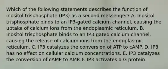 Which of the following statements describes the function of inositol trisphosphate (IP3) as a second messenger? A. Inositol trisphosphate binds to an IP3-gated calcium channel, causing the uptake of calcium ions from the endoplasmic reticulum. B. Inositol trisphosphate binds to an IP3-gated calcium channel, causing the release of calcium ions from the endoplasmic reticulum. C. IP3 catalyzes the conversion of ATP to cAMP. D. IP3 has no effect on cellular calcium concentrations. E. IP3 catalyzes the conversion of cAMP to AMP. F. IP3 activates a G protein.