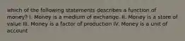 which of the following statements describes a function of money? I. Money is a medium of exchange. II. Money is a store of value III. Money is a factor of production IV. Money is a unit of account