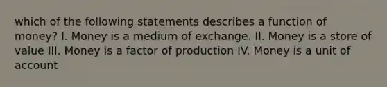 which of the following statements describes a function of money? I. Money is a medium of exchange. II. Money is a store of value III. Money is a factor of production IV. Money is a unit of account