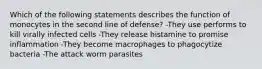 Which of the following statements describes the function of monocytes in the second line of defense? -They use performs to kill virally infected cells -They release histamine to promise inflammation -They become macrophages to phagocytize bacteria -The attack worm parasites