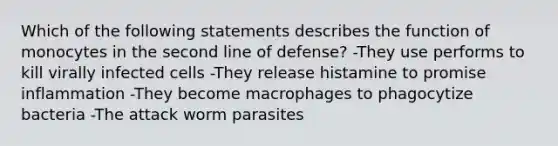 Which of the following statements describes the function of monocytes in the second line of defense? -They use performs to kill virally infected cells -They release histamine to promise inflammation -They become macrophages to phagocytize bacteria -The attack worm parasites