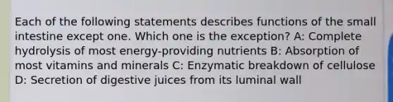 Each of the following statements describes functions of the small intestine except one. Which one is the exception? A: Complete hydrolysis of most energy-providing nutrients B: Absorption of most vitamins and minerals C: Enzymatic breakdown of cellulose D: Secretion of digestive juices from its luminal wall