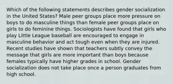 Which of the following statements describes gender socialization in the United States? Male peer groups place more pressure on boys to do masculine things than female peer groups place on girls to do feminine things. Sociologists have found that girls who play Little League baseball are encouraged to engage in masculine behavior and act tough even when they are injured. Recent studies have shown that teachers subtly convey the message that girls are more important than boys because females typically have higher grades in school. Gender socialization does not take place once a person graduates from high school.