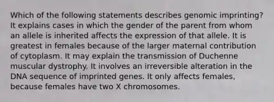 Which of the following statements describes genomic imprinting? It explains cases in which the gender of the parent from whom an allele is inherited affects the expression of that allele. It is greatest in females because of the larger maternal contribution of cytoplasm. It may explain the transmission of Duchenne muscular dystrophy. It involves an irreversible alteration in the DNA sequence of imprinted genes. It only affects females, because females have two X chromosomes.