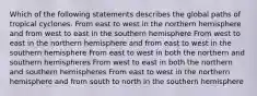 Which of the following statements describes the global paths of tropical cyclones. From east to west in the northern hemisphere and from west to east in the southern hemisphere From west to east in the northern hemisphere and from east to west in the southern hemisphere From east to west in both the northern and southern hemispheres From west to east in both the northern and southern hemispheres From east to west in the northern hemisphere and from south to north in the southern hemisphere