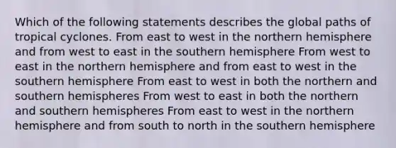 Which of the following statements describes the global paths of tropical cyclones. From east to west in the northern hemisphere and from west to east in the southern hemisphere From west to east in the northern hemisphere and from east to west in the southern hemisphere From east to west in both the northern and southern hemispheres From west to east in both the northern and southern hemispheres From east to west in the northern hemisphere and from south to north in the southern hemisphere