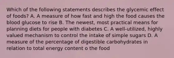 Which of the following statements describes the glycemic effect of foods? A. A measure of how fast and high the food causes <a href='https://www.questionai.com/knowledge/k7oXMfj7lk-the-blood' class='anchor-knowledge'>the blood</a> glucose to rise B. The newest, most practical means for planning diets for people with diabetes C. A well-utilized, highly valued mechanism to control the intake of simple sugars D. A measure of the percentage of digestible carbohydrates in relation to total energy content o the food