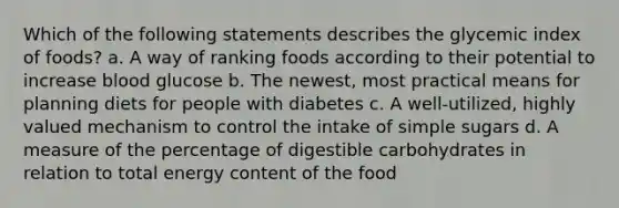 Which of the following statements describes the glycemic index of foods? a. A way of ranking foods according to their potential to increase blood glucose b. The newest, most practical means for planning diets for people with diabetes c. A well-utilized, highly valued mechanism to control the intake of simple sugars d. A measure of the percentage of digestible carbohydrates in relation to total energy content of the food