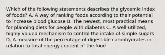 Which of the following statements describes the glycemic index of foods? A. A way of ranking foods according to their potential to increase blood glucose B. The newest, most practical means for planning diets for people with diabetes C. A well-utilized, highly valued mechanism to control the intake of simple sugars D. A measure of the percentage of digestible carbohydrates in relation to total energy content of the food