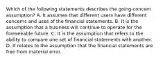 Which of the following statements describes the going-concern assumption? A. It assumes that different users have different concerns and uses of the financial statements. B. It is the assumption that a business will continue to operate for the foreseeable future. C. It is the assumption that refers to the ability to compare one set of financial statements with another. D. It relates to the assumption that the financial statements are free from material error.