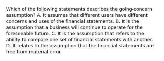 Which of the following statements describes the going-concern assumption? A. It assumes that different users have different concerns and uses of the financial statements. B. It is the assumption that a business will continue to operate for the foreseeable future. C. It is the assumption that refers to the ability to compare one set of financial statements with another. D. It relates to the assumption that the financial statements are free from material error.