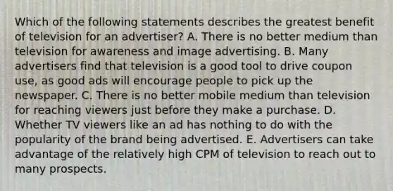 Which of the following statements describes the greatest benefit of television for an advertiser? A. There is no better medium than television for awareness and image advertising. B. Many advertisers find that television is a good tool to drive coupon use, as good ads will encourage people to pick up the newspaper. C. There is no better mobile medium than television for reaching viewers just before they make a purchase. D. Whether TV viewers like an ad has nothing to do with the popularity of the brand being advertised. E. Advertisers can take advantage of the relatively high CPM of television to reach out to many prospects.