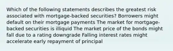 Which of the following statements describes the greatest risk associated with mortgage-backed securities? Borrowers might default on their mortgage payments The market for mortgage-backed securities is illiquid The market price of the bonds might fall due to a rating downgrade Falling interest rates might accelerate early repayment of principal