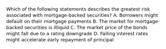 Which of the following statements describes the greatest risk associated with mortgage-backed securities? A. Borrowers might default on their mortgage payments B. The market for mortgage-backed securities is illiquid C. The market price of the bonds might fall due to a rating downgrade D. Falling interest rates might accelerate early repayment of principal