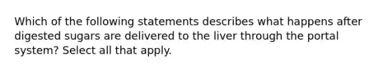 Which of the following statements describes what happens after digested sugars are delivered to the liver through the portal system? Select all that apply.