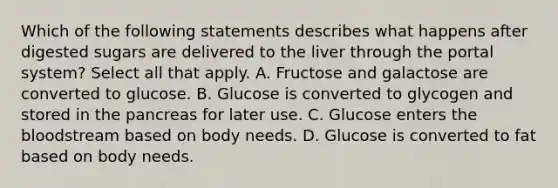 Which of the following statements describes what happens after digested sugars are delivered to the liver through the portal system? Select all that apply. A. Fructose and galactose are converted to glucose. B. Glucose is converted to glycogen and stored in the pancreas for later use. C. Glucose enters the bloodstream based on body needs. D. Glucose is converted to fat based on body needs.