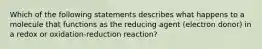 Which of the following statements describes what happens to a molecule that functions as the reducing agent (electron donor) in a redox or oxidation-reduction reaction?