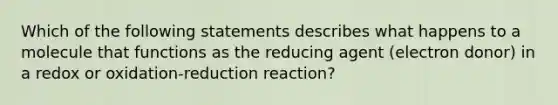 Which of the following statements describes what happens to a molecule that functions as the reducing agent (electron donor) in a redox or oxidation-reduction reaction?