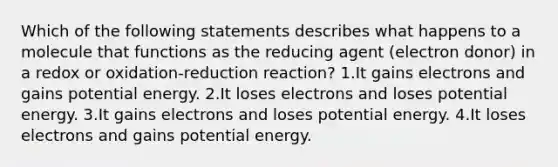 Which of the following statements describes what happens to a molecule that functions as the reducing agent (electron donor) in a redox or oxidation-reduction reaction? 1.It gains electrons and gains potential energy. 2.It loses electrons and loses potential energy. 3.It gains electrons and loses potential energy. 4.It loses electrons and gains potential energy.