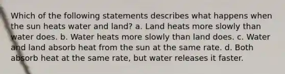 Which of the following statements describes what happens when the sun heats water and land? a. Land heats more slowly than water does. b. Water heats more slowly than land does. c. Water and land absorb heat from the sun at the same rate. d. Both absorb heat at the same rate, but water releases it faster.