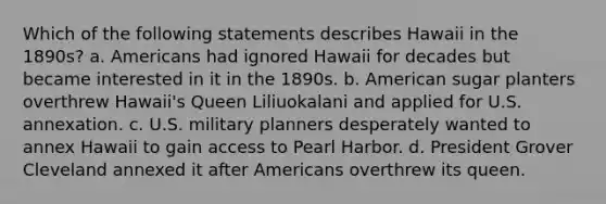 Which of the following statements describes Hawaii in the 1890s? a. Americans had ignored Hawaii for decades but became interested in it in the 1890s. b. American sugar planters overthrew Hawaii's Queen Liliuokalani and applied for U.S. annexation. c. U.S. military planners desperately wanted to annex Hawaii to gain access to Pearl Harbor. d. President Grover Cleveland annexed it after Americans overthrew its queen.